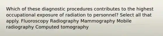 Which of these diagnostic procedures contributes to the highest occupational exposure of radiation to personnel? Select all that apply. Fluoroscopy Radiography Mammography Mobile radiography Computed tomography