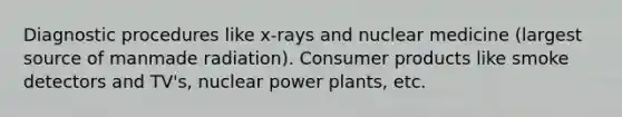 Diagnostic procedures like x-rays and nuclear medicine (largest source of manmade radiation). Consumer products like smoke detectors and TV's, nuclear power plants, etc.