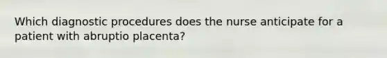 Which diagnostic procedures does the nurse anticipate for a patient with abruptio placenta?