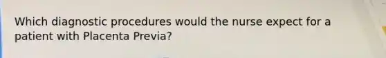 Which diagnostic procedures would the nurse expect for a patient with Placenta Previa?