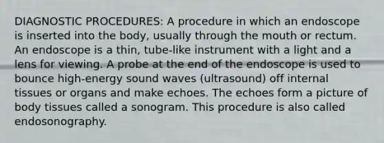 DIAGNOSTIC PROCEDURES: A procedure in which an endoscope is inserted into the body, usually through the mouth or rectum. An endoscope is a thin, tube-like instrument with a light and a lens for viewing. A probe at the end of the endoscope is used to bounce high-energy sound waves (ultrasound) off internal tissues or organs and make echoes. The echoes form a picture of body tissues called a sonogram. This procedure is also called endosonography.