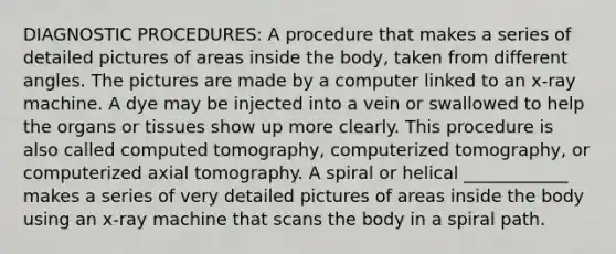 DIAGNOSTIC PROCEDURES: A procedure that makes a series of detailed pictures of areas inside the body, taken from different angles. The pictures are made by a computer linked to an x-ray machine. A dye may be injected into a vein or swallowed to help the organs or tissues show up more clearly. This procedure is also called computed tomography, computerized tomography, or computerized axial tomography. A spiral or helical ____________ makes a series of very detailed pictures of areas inside the body using an x-ray machine that scans the body in a spiral path.