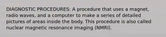 DIAGNOSTIC PROCEDURES: A procedure that uses a magnet, radio waves, and a computer to make a series of detailed pictures of areas inside the body. This procedure is also called nuclear magnetic resonance imaging (NMRI).