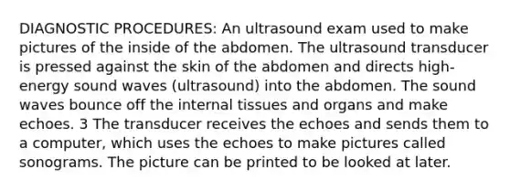 DIAGNOSTIC PROCEDURES: An ultrasound exam used to make pictures of the inside of the abdomen. The ultrasound transducer is pressed against the skin of the abdomen and directs high-energy sound waves (ultrasound) into the abdomen. The sound waves bounce off the internal tissues and organs and make echoes. 3 The transducer receives the echoes and sends them to a computer, which uses the echoes to make pictures called sonograms. The picture can be printed to be looked at later.