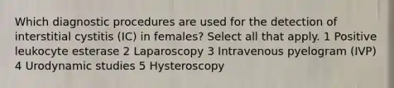 Which diagnostic procedures are used for the detection of interstitial cystitis (IC) in females? Select all that apply. 1 Positive leukocyte esterase 2 Laparoscopy 3 Intravenous pyelogram (IVP) 4 Urodynamic studies 5 Hysteroscopy