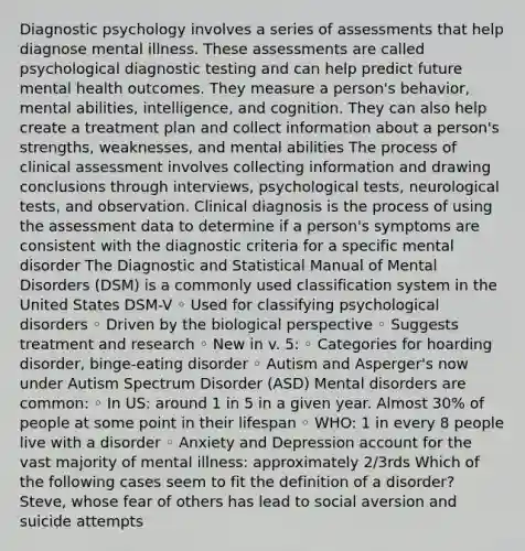 Diagnostic psychology involves a series of assessments that help diagnose mental illness. These assessments are called psychological diagnostic testing and can help predict future mental health outcomes. They measure a person's behavior, mental abilities, intelligence, and cognition. They can also help create a treatment plan and collect information about a person's strengths, weaknesses, and mental abilities The process of clinical assessment involves collecting information and drawing conclusions through interviews, psychological tests, neurological tests, and observation. Clinical diagnosis is the process of using the assessment data to determine if a person's symptoms are consistent with the diagnostic criteria for a specific mental disorder The Diagnostic and Statistical Manual of Mental Disorders (DSM) is a commonly used classification system in the United States DSM-V ◦ Used for classifying psychological disorders ◦ Driven by the biological perspective ◦ Suggests treatment and research ◦ New in v. 5: ◦ Categories for hoarding disorder, binge-eating disorder ◦ Autism and Asperger's now under Autism Spectrum Disorder (ASD) Mental disorders are common: ◦ In US: around 1 in 5 in a given year. Almost 30% of people at some point in their lifespan ◦ WHO: 1 in every 8 people live with a disorder ◦ Anxiety and Depression account for the vast majority of mental illness: approximately 2/3rds Which of the following cases seem to fit the definition of a disorder? Steve, whose fear of others has lead to social aversion and suicide attempts