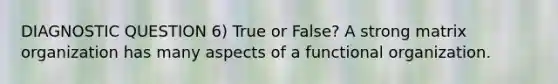 DIAGNOSTIC QUESTION 6) True or False? A strong matrix organization has many aspects of a functional organization.