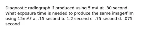 Diagnostic radiograph if produced using 5 mA at .30 second. What exposure time is needed to produce the same image/film using 15mA? a. .15 second b. 1.2 second c. .75 second d. .075 second