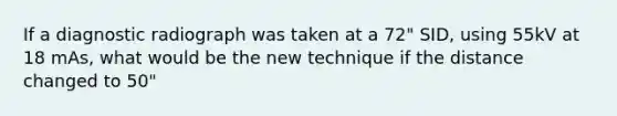 If a diagnostic radiograph was taken at a 72" SID, using 55kV at 18 mAs, what would be the new technique if the distance changed to 50"