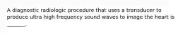 A diagnostic radiologic procedure that uses a transducer to produce ultra high frequency sound waves to image the heart is _______.