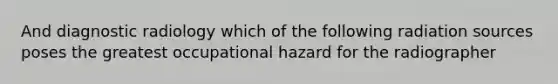 And diagnostic radiology which of the following radiation sources poses the greatest occupational hazard for the radiographer