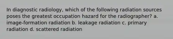 In diagnostic radiology, which of the following radiation sources poses the greatest occupation hazard for the radiographer? a. image-formation radiation b. leakage radiation c. primary radiation d. scattered radiation