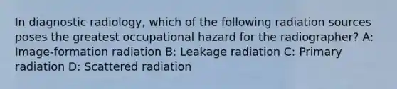 In diagnostic radiology, which of the following radiation sources poses the greatest occupational hazard for the radiographer? A: Image-formation radiation B: Leakage radiation C: Primary radiation D: Scattered radiation