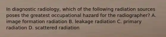 In diagnostic radiology, which of the following radiation sources poses the greatest occupational hazard for the radiographer? A. image formation radiation B. leakage radiation C. primary radiation D. scattered radiation