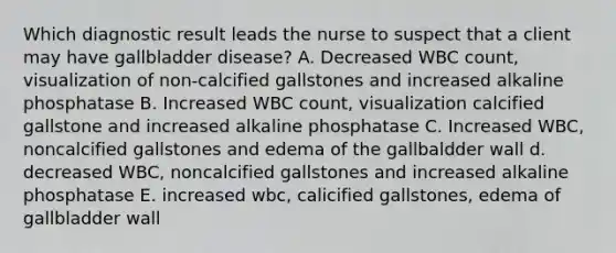 Which diagnostic result leads the nurse to suspect that a client may have gallbladder disease? A. Decreased WBC count, visualization of non-calcified gallstones and increased alkaline phosphatase B. Increased WBC count, visualization calcified gallstone and increased alkaline phosphatase C. Increased WBC, noncalcified gallstones and edema of the gallbaldder wall d. decreased WBC, noncalcified gallstones and increased alkaline phosphatase E. increased wbc, calicified gallstones, edema of gallbladder wall