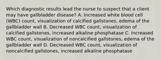 Which diagnostic results lead the nurse to suspect that a client may have gallbladder disease? A. Increased white blood cell (WBC) count, visualization of calcified gallstones, edema of the gallbladder wall B. Decreased WBC count, visualization of calcified gallstones, increased alkaline phosphatase C. Increased WBC count, visualization of noncalcified gallstones, edema of the gallbladder wall D. Decreased WBC count, visualization of noncalcified gallstones, increased alkaline phosphatase