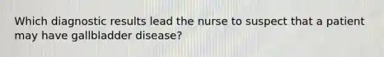 Which diagnostic results lead the nurse to suspect that a patient may have gallbladder disease?