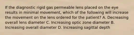 If the diagnostic rigid gas permeable lens placed on the eye results in minimal movement, which of the following will increase the movement on the lens ordered for the patient? A. Decreasing overall lens diameter C. Increasing optic zone diameter B. Increasing overall diameter D. Increasing sagittal depth