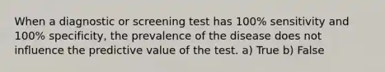 When a diagnostic or screening test has 100% sensitivity and 100% specificity, the prevalence of the disease does not influence the predictive value of the test. a) True b) False