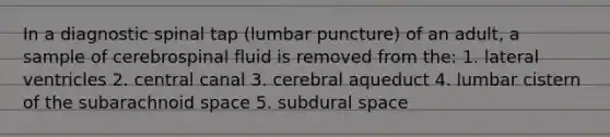 In a diagnostic spinal tap (lumbar puncture) of an adult, a sample of cerebrospinal fluid is removed from the: 1. lateral ventricles 2. central canal 3. cerebral aqueduct 4. lumbar cistern of the subarachnoid space 5. subdural space