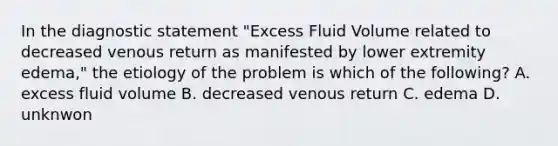 In the diagnostic statement "Excess Fluid Volume related to decreased venous return as manifested by lower extremity edema," the etiology of the problem is which of the following? A. excess fluid volume B. decreased venous return C. edema D. unknwon