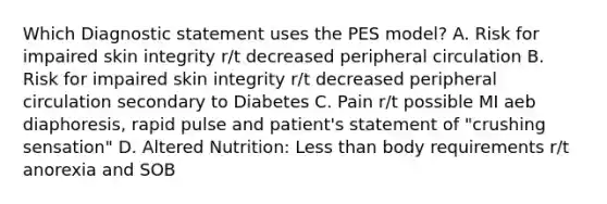 Which Diagnostic statement uses the PES model? A. Risk for impaired skin integrity r/t decreased peripheral circulation B. Risk for impaired skin integrity r/t decreased peripheral circulation secondary to Diabetes C. Pain r/t possible MI aeb diaphoresis, rapid pulse and patient's statement of "crushing sensation" D. Altered Nutrition: Less than body requirements r/t anorexia and SOB