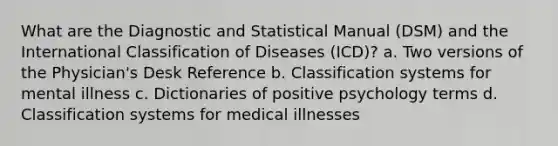 What are the Diagnostic and Statistical Manual (DSM) and the International Classification of Diseases (ICD)? a. Two versions of the Physician's Desk Reference b. Classification systems for mental illness c. Dictionaries of positive psychology terms d. Classification systems for medical illnesses