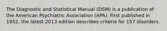 The Diagnostic and Statistical Manual (DSM) is a publication of the American Psychiatric Association (APA). First published in 1952, the latest 2013 edition describes criteria for 157 disorders.