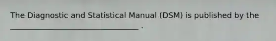 The Diagnostic and Statistical Manual (DSM) is published by the _________________________________ .