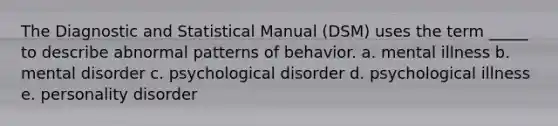 The Diagnostic and Statistical Manual (DSM) uses the term _____ to describe abnormal patterns of behavior.​ a. ​mental illness b. ​mental disorder c. ​psychological disorder d. ​psychological illness e. ​personality disorder