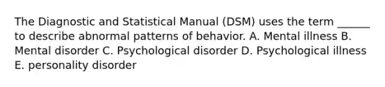 The Diagnostic and Statistical Manual (DSM) uses the term ______ to describe abnormal patterns of behavior. A. Mental illness B. Mental disorder C. Psychological disorder D. Psychological illness E. personality disorder