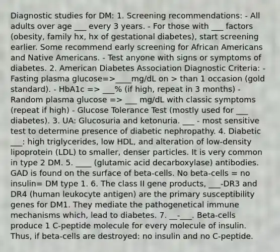 Diagnostic studies for DM: 1. Screening recommendations: - All adults over age ___ every 3 years. - For those with ___ factors (obesity, family hx, hx of gestational diabetes), start screening earlier. Some recommend early screening for African Americans and Native Americans. - Test anyone with signs or symptoms of diabetes. 2. American Diabetes Association Diagnostic Criteria: - Fasting plasma glucose=>____mg/dL on > than 1 occasion (gold standard). - HbA1c => ___% (if high, repeat in 3 months) - Random plasma glucose => ___ mg/dL with classic symptoms (repeat if high) - Glucose Tolerance Test (mostly used for ___ diabetes). 3. UA: Glucosuria and ketonuria. ___ - most sensitive test to determine presence of diabetic nephropathy. 4. Diabetic ___: high triglycerides, low HDL, and alteration of low-density lipoprotein (LDL) to smaller, denser particles. It is very common in type 2 DM. 5. ____ (glutamic acid decarboxylase) antibodies. GAD is found on the surface of beta-cells. No beta-cells = no insulin= DM type 1. 6. The class II gene products, ___-DR3 and DR4 (human leukocyte antigen) are the primary susceptibility genes for DM1. They mediate the pathogenetical immune mechanisms which, lead to diabetes. 7. __-___. Beta-cells produce 1 C-peptide molecule for every molecule of insulin. Thus, if beta-cells are destroyed: no insulin and no C-peptide.