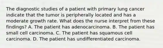 The diagnostic studies of a patient with primary lung cancer indicate that the tumor is peripherally located and has a moderate growth rate. What does the nurse interpret from these findings? A. The patient has adenocarcinoma. B. The patient has small cell carcinoma. C. The patient has squamous cell carcinoma. D. The patient has undifferentiated carcinoma.