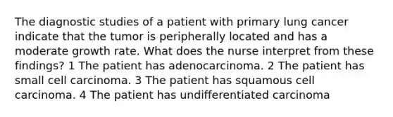 The diagnostic studies of a patient with primary lung cancer indicate that the tumor is peripherally located and has a moderate growth rate. What does the nurse interpret from these findings? 1 The patient has adenocarcinoma. 2 The patient has small cell carcinoma. 3 The patient has squamous cell carcinoma. 4 The patient has undifferentiated carcinoma