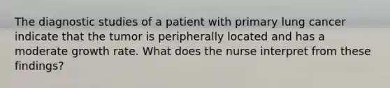 The diagnostic studies of a patient with primary lung cancer indicate that the tumor is peripherally located and has a moderate growth rate. What does the nurse interpret from these findings?