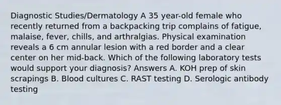 Diagnostic Studies/Dermatology A 35 year-old female who recently returned from a backpacking trip complains of fatigue, malaise, fever, chills, and arthralgias. Physical examination reveals a 6 cm annular lesion with a red border and a clear center on her mid-back. Which of the following laboratory tests would support your diagnosis? Answers A. KOH prep of skin scrapings B. Blood cultures C. RAST testing D. Serologic antibody testing