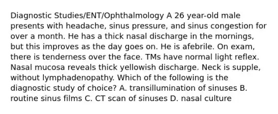 Diagnostic Studies/ENT/Ophthalmology A 26 year-old male presents with headache, sinus pressure, and sinus congestion for over a month. He has a thick nasal discharge in the mornings, but this improves as the day goes on. He is afebrile. On exam, there is tenderness over the face. TMs have normal light reflex. Nasal mucosa reveals thick yellowish discharge. Neck is supple, without lymphadenopathy. Which of the following is the diagnostic study of choice? A. transillumination of sinuses B. routine sinus films C. CT scan of sinuses D. nasal culture