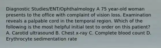 Diagnostic Studies/ENT/Ophthalmology A 75 year-old woman presents to the office with complaint of vision loss. Examination reveals a palpable cord in the temporal region. Which of the following is the most helpful initial test to order on this patient? A. Carotid ultrasound B. Chest x-ray C. Complete blood count D. Erythrocyte sedimentation rate