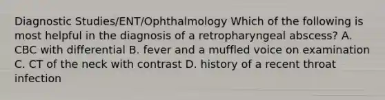 Diagnostic Studies/ENT/Ophthalmology Which of the following is most helpful in the diagnosis of a retropharyngeal abscess? A. CBC with differential B. fever and a muffled voice on examination C. CT of the neck with contrast D. history of a recent throat infection