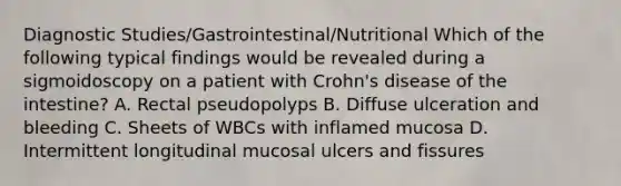 Diagnostic Studies/Gastrointestinal/Nutritional Which of the following typical findings would be revealed during a sigmoidoscopy on a patient with Crohn's disease of the intestine? A. Rectal pseudopolyps B. Diffuse ulceration and bleeding C. Sheets of WBCs with inflamed mucosa D. Intermittent longitudinal mucosal ulcers and fissures