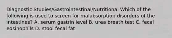 Diagnostic Studies/Gastrointestinal/Nutritional Which of the following is used to screen for malabsorption disorders of the intestines? A. serum gastrin level B. urea breath test C. fecal eosinophils D. stool fecal fat