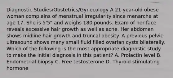 Diagnostic Studies/Obstetrics/Gynecology A 21 year-old obese woman complains of menstrual irregularity since menarche at age 17. She is 5'5" and weighs 180 pounds. Exam of her face reveals excessive hair growth as well as acne. Her abdomen shows midline hair growth and truncal obesity. A previous pelvic ultrasound shows many small fluid filled ovarian cysts bilaterally. Which of the following is the most appropriate diagnostic study to make the initial diagnosis in this patient? A. Prolactin level B. Endometrial biopsy C. Free testosterone D. Thyroid stimulating hormone