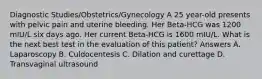 Diagnostic Studies/Obstetrics/Gynecology A 25 year-old presents with pelvic pain and uterine bleeding. Her Beta-HCG was 1200 mIU/L six days ago. Her current Beta-HCG is 1600 mIU/L. What is the next best test in the evaluation of this patient? Answers A. Laparoscopy B. Culdocentesis C. Dilation and curettage D. Transvaginal ultrasound