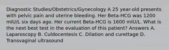 Diagnostic Studies/Obstetrics/Gynecology A 25 year-old presents with pelvic pain and uterine bleeding. Her Beta-HCG was 1200 mIU/L six days ago. Her current Beta-HCG is 1600 mIU/L. What is the next best test in the evaluation of this patient? Answers A. Laparoscopy B. Culdocentesis C. Dilation and curettage D. Transvaginal ultrasound