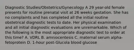 Diagnostic Studies/Obstetrics/Gynecology A 29 year-old female presents for routine prenatal visit at 26 weeks gestation. She has no complaints and has completed all the initial routine obstetrical diagnostic tests to date. Her physical examination and all initial diagnostic evaluations are unremarkable. Which of the following is the most appropriate diagnostic test to order at this time? A. VDRL B. amniocentesis C. maternal serum alpha-fetoprotein D. 1-hour post-Glucola blood glucose