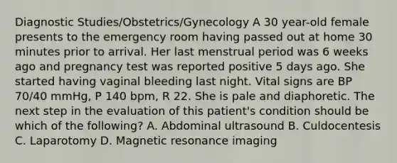 Diagnostic Studies/Obstetrics/Gynecology A 30 year-old female presents to the emergency room having passed out at home 30 minutes prior to arrival. Her last menstrual period was 6 weeks ago and pregnancy test was reported positive 5 days ago. She started having vaginal bleeding last night. Vital signs are BP 70/40 mmHg, P 140 bpm, R 22. She is pale and diaphoretic. The next step in the evaluation of this patient's condition should be which of the following? A. Abdominal ultrasound B. Culdocentesis C. Laparotomy D. Magnetic resonance imaging