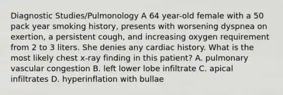 Diagnostic Studies/Pulmonology A 64 year-old female with a 50 pack year smoking history, presents with worsening dyspnea on exertion, a persistent cough, and increasing oxygen requirement from 2 to 3 liters. She denies any cardiac history. What is the most likely chest x-ray finding in this patient? A. pulmonary vascular congestion B. left lower lobe infiltrate C. apical infiltrates D. hyperinflation with bullae