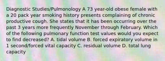 Diagnostic Studies/Pulmonology A 73 year-old obese female with a 20 pack year smoking history presents complaining of chronic productive cough. She states that it has been occurring over the past 3 years more frequently November through February. Which of the following pulmonary function test values would you expect to find decreased? A. tidal volume B. forced expiratory volume in 1 second/forced vital capacity C. residual volume D. total lung capacity