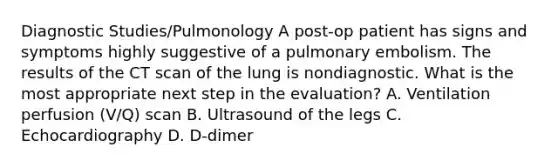 Diagnostic Studies/Pulmonology A post-op patient has signs and symptoms highly suggestive of a pulmonary embolism. The results of the CT scan of the lung is nondiagnostic. What is the most appropriate next step in the evaluation? A. Ventilation perfusion (V/Q) scan B. Ultrasound of the legs C. Echocardiography D. D-dimer