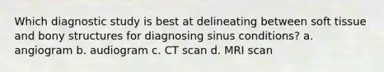 Which diagnostic study is best at delineating between soft tissue and bony structures for diagnosing sinus conditions? a. angiogram b. audiogram c. CT scan d. MRI scan